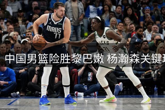 中国男篮险胜黎巴嫩 杨瀚森关键球助球队两连胜